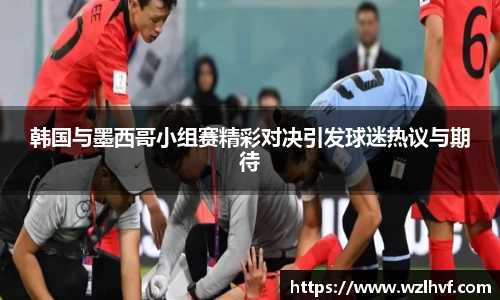韩国与墨西哥小组赛精彩对决引发球迷热议与期待